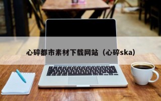 南平心碎都市素材下载网站（心碎ska）